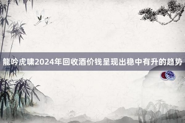 龍吟虎啸﻿2024年回收酒价钱呈现出稳中有升的趋势
